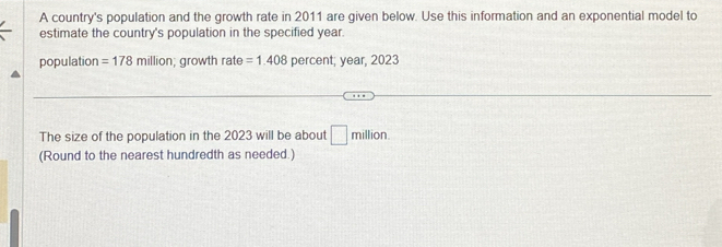 A country's population and the growth rate in 2011 are given below. Use this information and an exponential model to 
estimate the country's population in the specified year. 
population =178 million; growth rate =1.408 percent; year, 2023
The size of the population in the 2023 will be about □ million. 
(Round to the nearest hundredth as needed.)