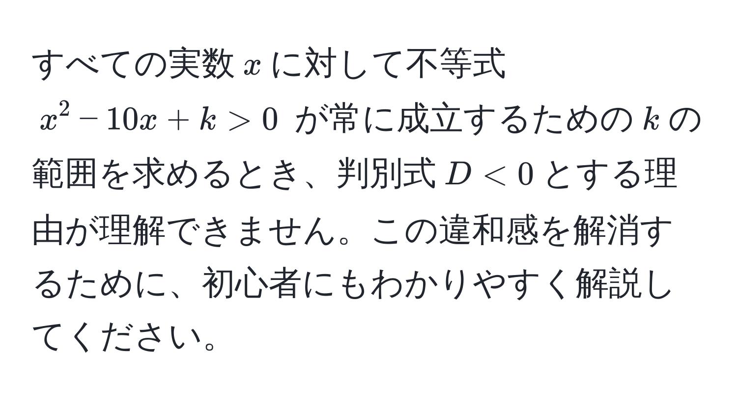 すべての実数$x$に対して不等式 $x^2 - 10x + k > 0$ が常に成立するための$k$の範囲を求めるとき、判別式$D < 0$とする理由が理解できません。この違和感を解消するために、初心者にもわかりやすく解説してください。