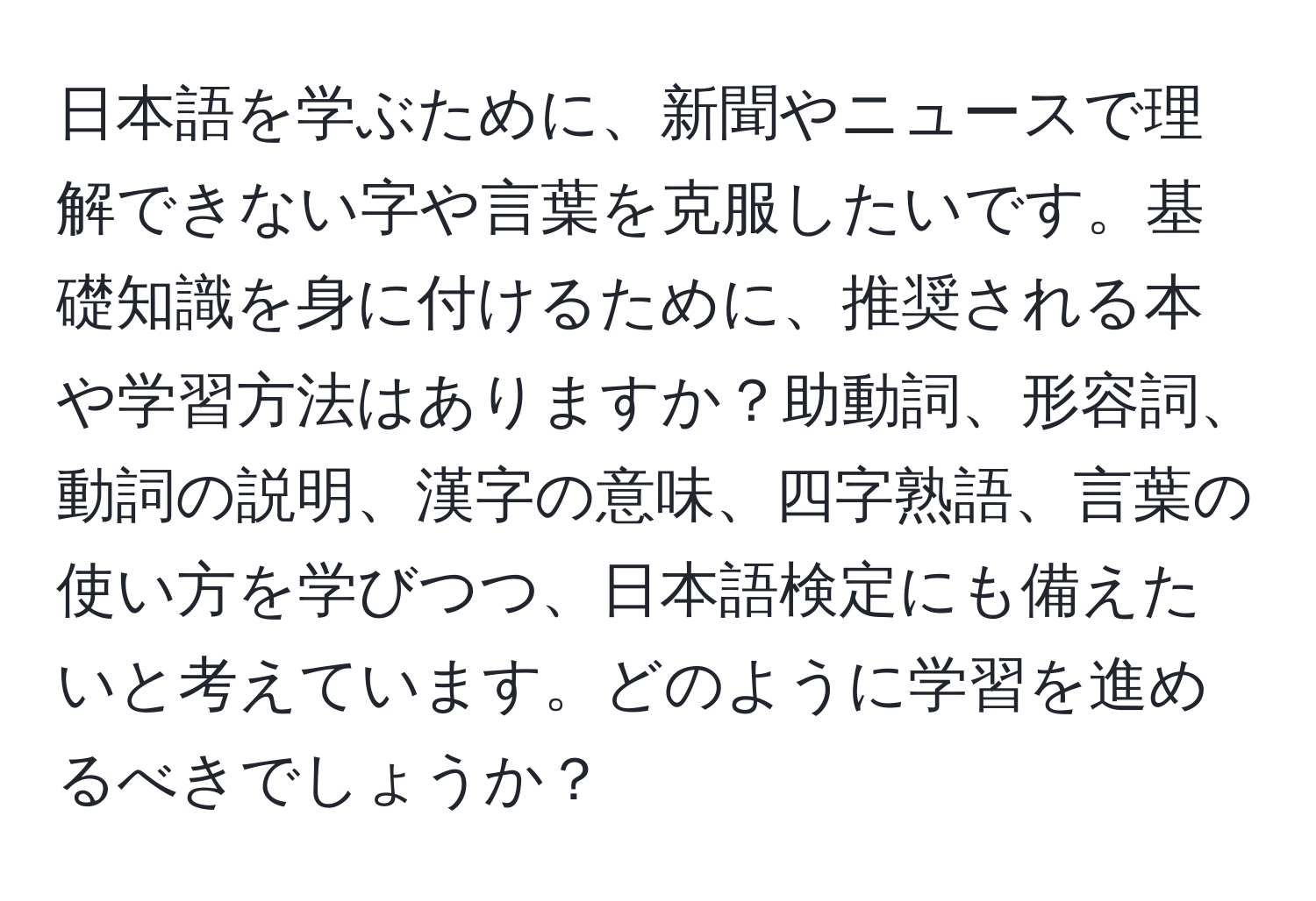 日本語を学ぶために、新聞やニュースで理解できない字や言葉を克服したいです。基礎知識を身に付けるために、推奨される本や学習方法はありますか？助動詞、形容詞、動詞の説明、漢字の意味、四字熟語、言葉の使い方を学びつつ、日本語検定にも備えたいと考えています。どのように学習を進めるべきでしょうか？