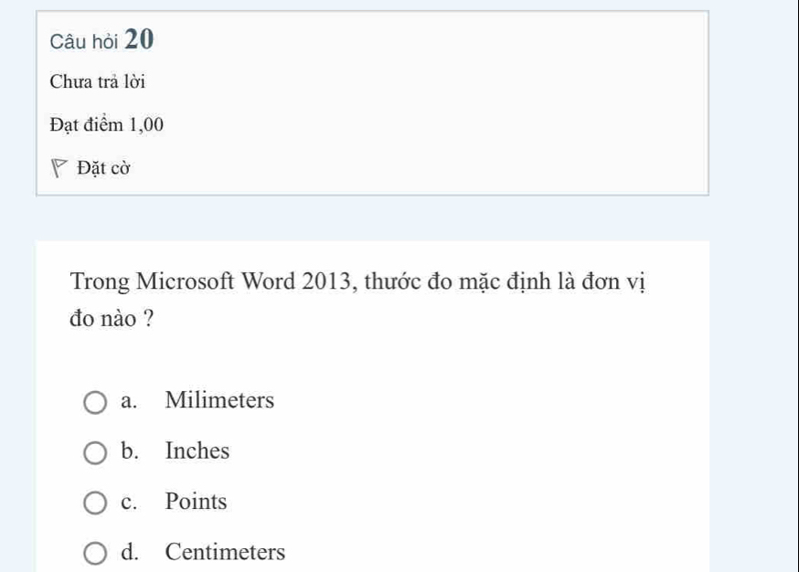 Câu hỏi 20
Chưa trả lời
Đạt điểm 1,00
Đặt cờ
Trong Microsoft Word 2013, thước đo mặc định là đơn vị
đo nào ?
a. Milimeters
b. Inches
c. Points
d. Centimeters
