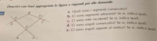 Descrivi con frasi appropriate le figure e rispondi poi alle domande. 
a. Quali sono i segmenti consecutivi? 
b. Ci sono segmenti adiacenti? Se si, indica quali. 
c. Ci sono rette incidenti? Se si, indica quali 
d. Ci sono angoli consecutivi? Se si, indica quali. 
e. Ci sono angoli opposti al vertice? Se si, indica quali