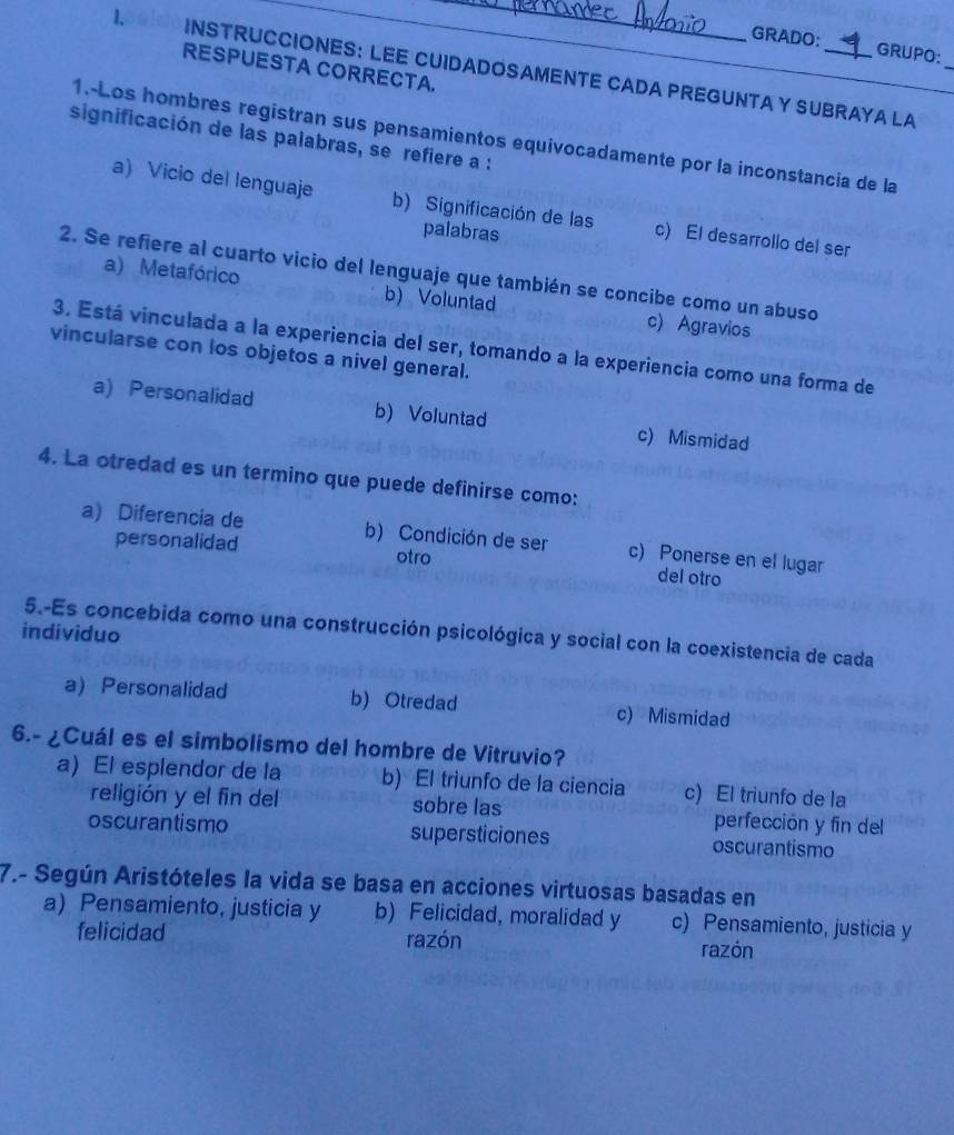 GRADO: GRUPO:
_
RESPUESTA CORRECTA.
1. INSTRUCCIONES: LEE CUIDADOSAMENTE CADA PREGUNTA Y SUBRAYA LA
1.-Los hombres registran sus pensamientos equivocadamente por la inconstancia de la
significación de las palabras, se refiere a :
a) Vicio del lenguaje b) Significación de las c) El desarrollo del ser
palabras
2. Se refiere al cuarto vicio del lenguaje que también se concibe como un abuso
a) Metafórico b) Voluntad c) Agravios
3. Está vinculada a la experiencia del ser, tomando a la experiencia como una forma de
vincularse con los objetos a nivel general.
a) Personalidad b) Voluntad c) Mismidad
4. La otredad es un termino que puede definirse como:
a) Diferencia de b) Condición de ser c) Ponerse en el lugar
personalidad otro del otro
5.-Es concebida como una construcción psicológica y social con la coexistencia de cada
individuo
a)Personalidad b) Otredad c) Mismidad
6.- ¿Cuál es el simbolismo del hombre de Vitruvio?
a) El esplendor de la b) El triunfo de la ciencia c) El triunfo de la
religión y el fin del sobre las perfección y fin del
oscurantismo supersticiones oscurantismo
7.- Según Aristóteles la vida se basa en acciones virtuosas basadas en
a) Pensamiento, justicia y b) Felicidad, moralidad y c) Pensamiento, justicia y
felicidad razón razón