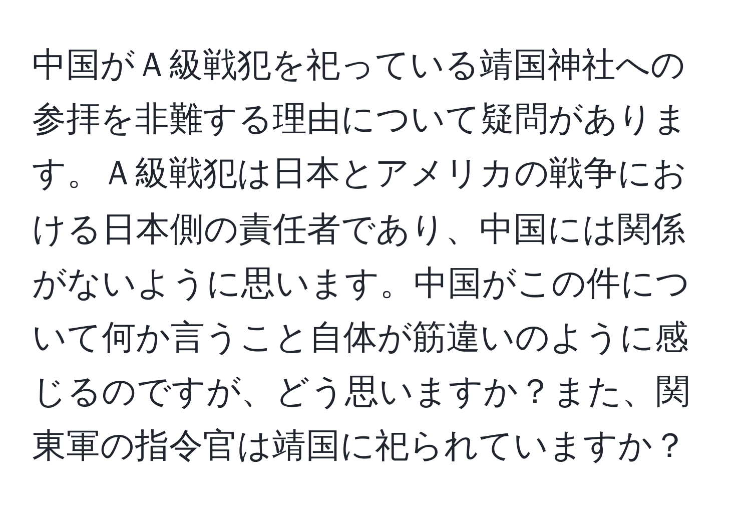 中国がＡ級戦犯を祀っている靖国神社への参拝を非難する理由について疑問があります。Ａ級戦犯は日本とアメリカの戦争における日本側の責任者であり、中国には関係がないように思います。中国がこの件について何か言うこと自体が筋違いのように感じるのですが、どう思いますか？また、関東軍の指令官は靖国に祀られていますか？