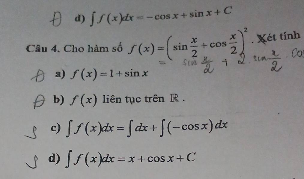 d) ∈t f(x)dx=-cos x+sin x+C
Câu 4. Cho hàm số f(x)=(sin  x/2 +cos  x/2 )^2. Xét tính
a) f(x)=1+sin x
b) f(x) liên tục trên R .
c) ∈t f(x)dx=∈t dx+∈t (-cos x)dx
d) ∈t f(x)dx=x+cos x+C