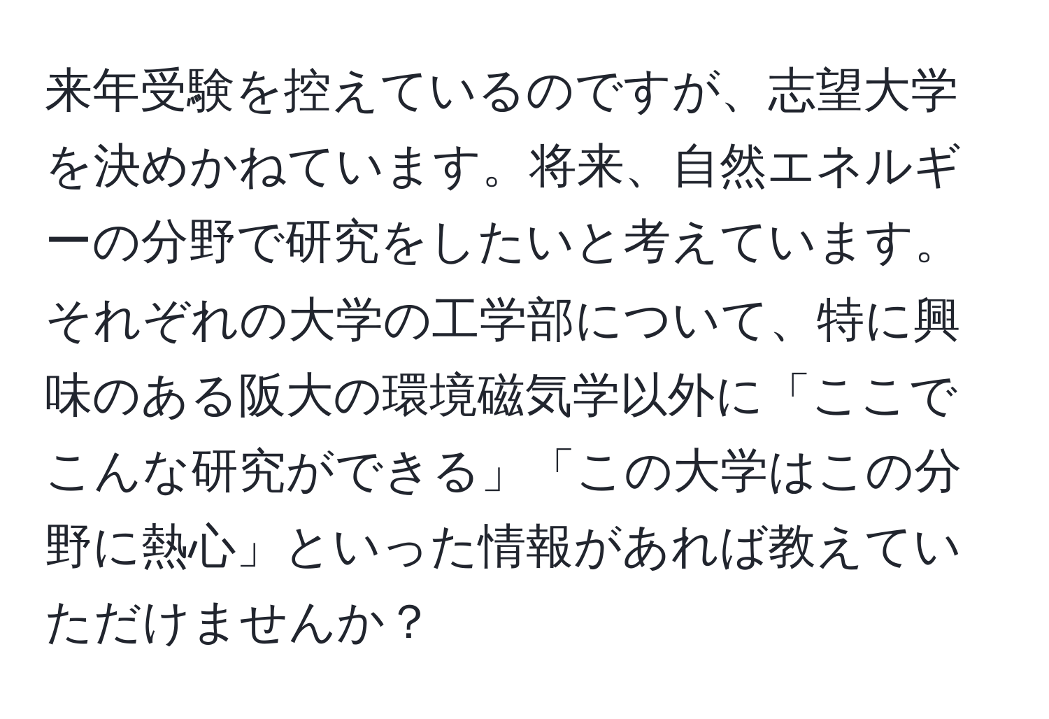 来年受験を控えているのですが、志望大学を決めかねています。将来、自然エネルギーの分野で研究をしたいと考えています。それぞれの大学の工学部について、特に興味のある阪大の環境磁気学以外に「ここでこんな研究ができる」「この大学はこの分野に熱心」といった情報があれば教えていただけませんか？