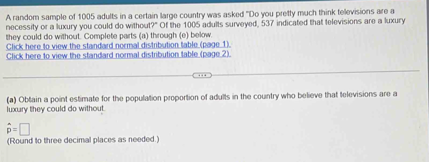 A random sample of 1005 adults in a certain large country was asked "Do you pretty much think televisions are a 
necessity or a luxury you could do without?" Of the 1005 adults surveyed, 537 indicated that televisions are a luxury 
they could do without. Complete parts (a) through (e) below. 
Click here to view the standard normal distribution table (page 1) 
Click here to view the standard normal distribution table (page 2). 
(a) Obtain a point estimate for the population proportion of adults in the country who believe that televisions are a 
luxury they could do without.
hat p=□
(Round to three decimal places as needed.)