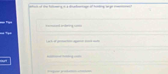 which of the followwrg is a disedventage of hoiding large invenones?
=ss Tips
increased ordering costs
==s Tips
Lack of protection agamst saack-outs
Addisional halding costs
out
Irregune production schedates