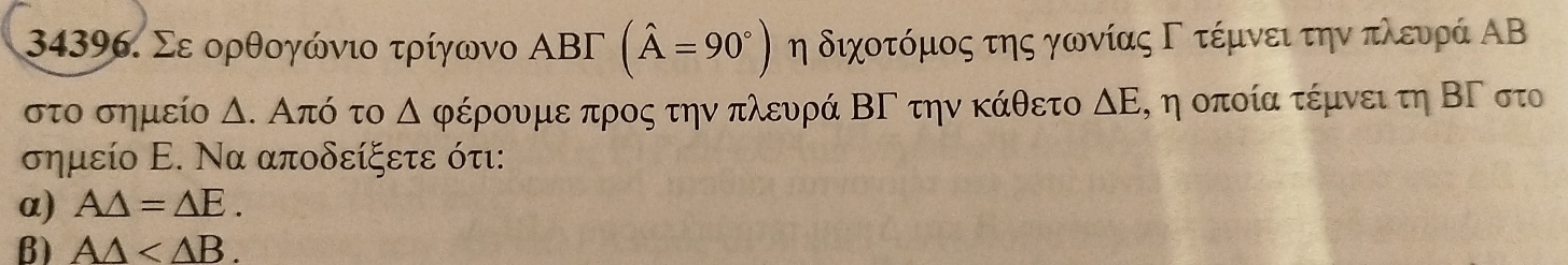 Σε ορθογώνιο τρίγωνο ΑBΓ (hat A=90°) η διχοτόμος της γωνίαςΓ τέμνει την πλευρά ΑΒ
στο σημείο Δ. Από το △ φέρουμε προς την πλευρά ΒΓ την κάθετο ΔΕΡ η οποία τέμνει τη ΒΓ στο 
σημείο Ε. Να αποδείξετε ότι: 
α) A△ =△ E. 
B) A△ .