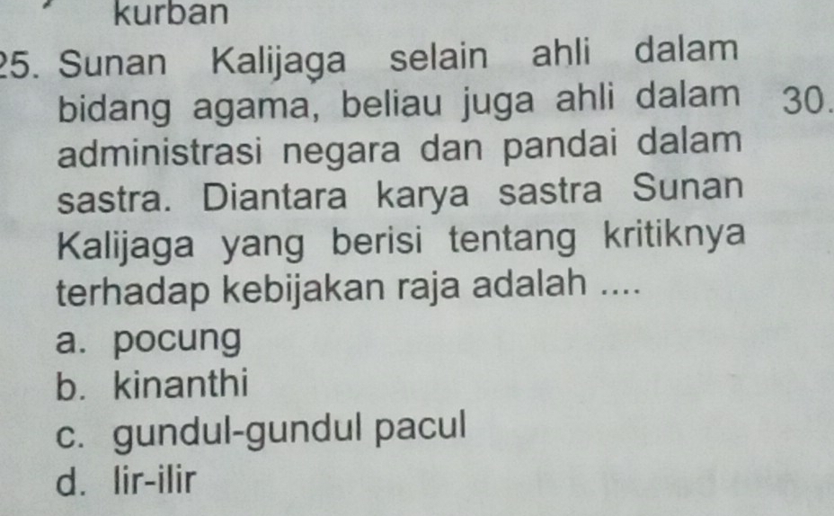 kurban
25. Sunan Kalijaga selain ahli dalam
bidang agama, beliau juga ahli dalam 30.
administrasi negara dan pandai dalam
sastra. Diantara karya sastra Sunan
Kalijaga yang berisi tentang kritiknya
terhadap kebijakan raja adalah ....
a. pocung
b. kinanthi
c. gundul-gundul pacul
d. lir-ilir