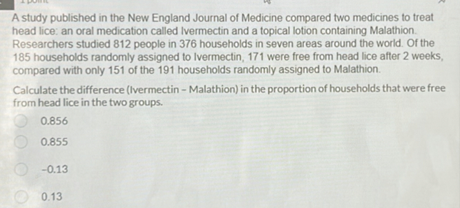 A study published in the New England Journal of Medicine compared two medicines to treat
head lice: an oral medication called Ivermectin and a topical lotion containing Malathion.
Researchers studied 812 people in 376 households in seven areas around the world. Of the
185 households randomly assigned to Ivermectin, 171 were free from head lice after 2 weeks,
compared with only 151 of the 191 households randomly assigned to Malathion.
Calculate the difference (Ivermectin - Malathion) in the proportion of households that were free
from head lice in the two groups.
0.856
0.855
−0.13
0.13