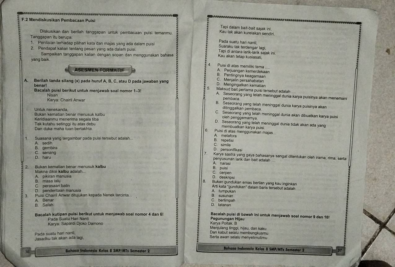 Mendiskusikan Pembacaan Puisi
Tapi dalam bait-bait sajak ini,
Diskusikan dan berilah tanggapan untuk pembacaan puisi temanmu.
Kau tak akan kurelakan sendiri.
Tanggapan itu berupa:
Pada suatu hari nanti,
1. Penilaian terhadap pilihan kata dan majas yang ada dalam puisi
Suaraku tak terdengar lagi,
2. Pendapat kalian tentang pesan yang ada dalam puisi.
Tapi di antara larik-larik sajak ini.
Sampaikan tanggapan kalian dengan sopan dan menggunakan bahasa
Kau akan tetap kusiasati,
yang baik.
4 Puisi di atas memiliki tema ....
A. Perjuangan kemerdekaan
ASESMEN FORMATIF B. Pentingnya keagamaan
C. Menjalin persahabatan
A. Berilah tanda silang (x) pada huruf A, B, C, atau D pada jawaban yang D. Mengingatkan kematian
benar!
5. Maksud bait pertama puisi tersebut adalah
Bacalah puisi berikut untuk menjawab soal nomor 1-3! A. Seseorang yang telah meninggal dunia karya puisinya akan menemani
Nisan pembaca
Karya: Chairil Anwar
B. Seseorang yang telah meninggal dunia karya puisinya akan
Untuk nenekanda
ditinggalkan pembaca.
Bukan kematian benar menusuk kalbu
C. Seseorang yang telah meninggal dunia akan dibuatkan karya puisi
Keridlaanmu menerima segala tiba
oleh penggemarnya
D. Seseorang yang telah meninggal dunia tidak akan ada yang
Tak kutahu setinggi itu atas debu
Dan duka maha tuan bertakhta.
membuatkan karya puisi.
6. Puisi di atas menggunakan majas...
A. metafora
1. Suasana yang tergambar pada puisi tersebut adalah.. B. repetisi
A. sedih
C. simile
B gembira
D. personifikasi
7. Karya sastra yang gaya bahasanya sangat ditentukan oleh irama, rima, serta
C. senang penyusunan larik dan bait adalah
D. haru A. narasi
2. Bukan kematian benar menusuk kalbu
B. puisi
Makna diksi kalbu adalah...
C. cerpen
A. pikiran manusia
D. deskripsi
B. masa lalu
8. Bukan gundukan emas berlian yang kau inginkan
C. perasaan batin
Arti kata "gundukan" dalam baris tersebut adalah ....
D. penderitaan manusia A. tumpukan B. susunan
3. Puisi Chairil Anwar ditujukan kepada Nenek tercinta...
A. Benar C. berlimpah
B. Salah D. tatanan
Bacalah puisi di bawah ini untuk menjawab soal nomor 9 dan 10!
Bacalah kutipan puisi berikut untuk menjawab soal nomor 4 dan 6! Pegunungan Hijau
Pada Suatu Hari Nanti
Karya: Sapardi Djoko Damono Karya Poltak. B
Menjulang tinggi, hijau, dan kaku
Pada suatu hari nanti,
Dan kabut selalu membungkusmu
Jasadku tak akan ada lagi,
Serta awan selalu menyelimutimu
Bahasa Indonesia Kelas 8 SMP/MTs Semester 2
36
Bahasa Indonesia Kelas 8 SMP/MTs Semester 2 37