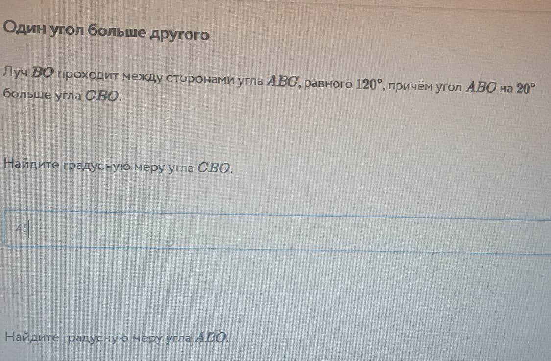 Один угол больше другого 
Луч ΒО проходит между сторонами угла АВС, равного 120° , πричём угол ΑΒΟ на 20°
больше угла СBO. 
Найдите градусную меру угла СBO. 
45 
Найдите градусную меру угла АΒΟ.