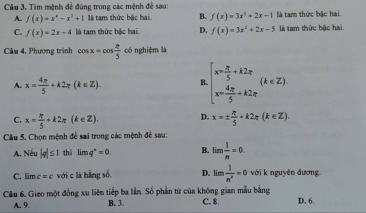 Tìm mệnh đề đúng trong các mệnh đề sau:
A. f(x)=x^4-x^2+1 là tam thức bậc hai. B. f(x)=3x^3+2x-1 là tam thức bậc hai.
C. f(x)=2x-4 là tam thức bậc hai. D. f(x)=3x^2+2x-5 là tam thức bậc hai.
Câu 4. Phương trình cos x=cos  π /5  có nghiệm là
A. x= 4π /5 +k2π (k∈ Z).
B. beginarrayl x= π /5 +k2π  x= 4π /5 +k2π endarray.  (k∈ Z). 
D.
C. x= π /5 +k2π (k∈ Z). x=±  π /5 +k2π (k∈ Z). 
Câu 5. Chọn mệnh đề sai trong các mệnh đề sau:
A. Nếu |q|≤ 1 thì limlimits q^n=0.
B. lim 1/n =0.
C. lim c=c với c là hằng số. D. limlimits  1/n^k =0 với k nguyên dương.
Câu 6. Gieo một đồng xu liên tiếp ba lần. Số phần tử của không gian mẫu bằng
A. 9. B. 3. C. 8. D. 6.