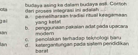 budaya asing ke dalam budaya asli. Contoh
ota dari proses integrasi ini adalah
a. pemeliharaan tradisi ritual keagamaan
gai yang ketat
b. penggunaan pakaian adat pada upacara
an modern
c. penolakan terhadap teknologi baru
Ian d ketergantungan pada sister pendidikan
barat