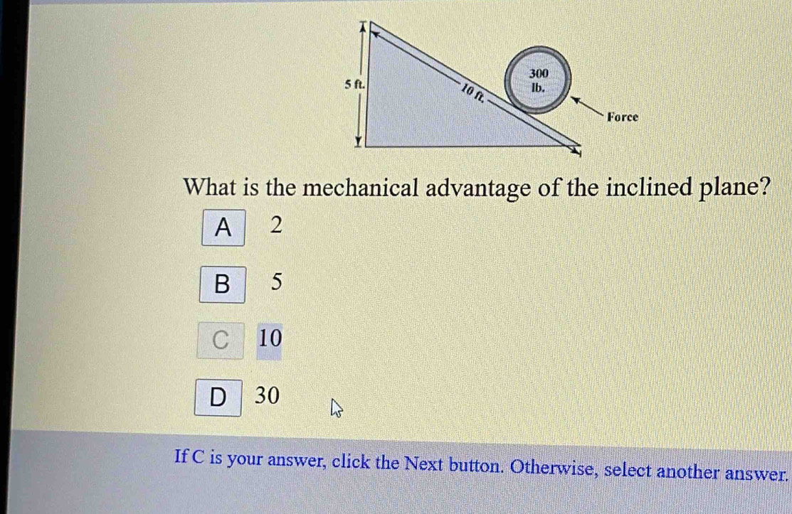 What is the mechanical advantage of the inclined plane?
A 12
B 5
C 10
D 30
If C is your answer, click the Next button. Otherwise, select another answer.