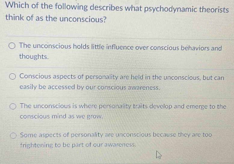 Which of the following describes what psychodynamic theorists
think of as the unconscious?
The unconscious holds little influence over conscious behaviors and
thoughts.
Conscious aspects of personality are held in the unconscious, but can
easily be accessed by our conscious awareness.
The unconscious is where personality traits develop and emerge to the
conscious mind as we grow.
Some aspects of personality are unconscious because they are too
frightening to be part of our awareness.