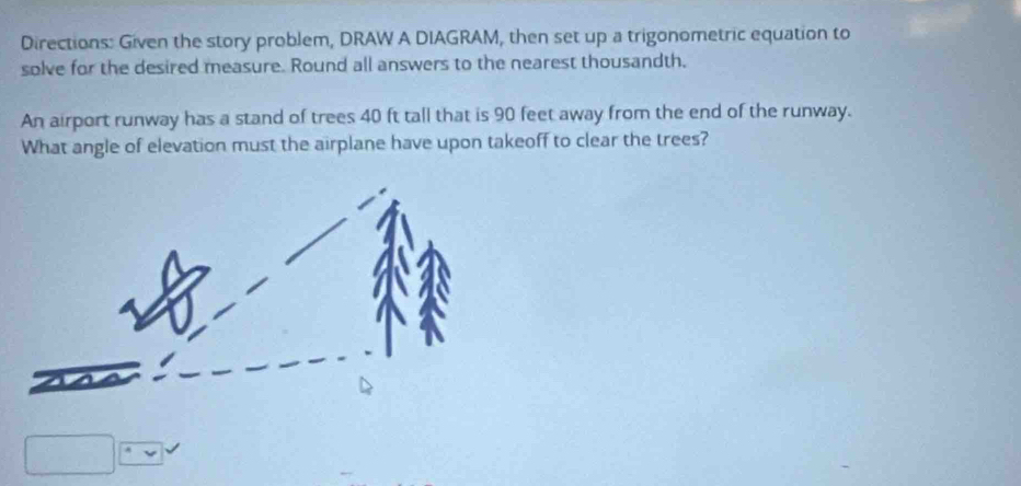 Directions: Given the story problem, DRAW A DIAGRAM, then set up a trigonometric equation to 
solve for the desired measure. Round all answers to the nearest thousandth. 
An airport runway has a stand of trees 40 ft tall that is 90 feet away from the end of the runway. 
What angle of elevation must the airplane have upon takeoff to clear the trees?