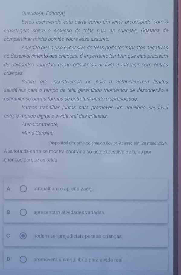 Querido(a) Editor(a),
Estou escrevendo esta carta como um leitor preocupado com a
reportagem sobre o excesso de telas para as crianças. Gostaria de
compartilhar minha opinião sobre esse assunto.
Acredito que o uso excessivo de telas pode ter impactos negativos
no desenvolvimento das crianças. É importante lembrar que elas precisam
de atividades variadas, como brincar ao ar livre e interagir com outras
crianças.
Sugiro que incentivemos os pais a estabelecerem limites
saudáveis para o tempo de tela, garantindo momentos de desconexão e
estimulando outras formas de entretenimento e aprendizado.
Vamos trabalhar juntos para promover um equilíbrio saudável
entre o mundo digital e a vida real das crianças.
Atenciosamente,
Maria Carolina
Disponivel em: sme.goiania.go.gov.br. Acesso em: 28 maio 2024.
A autora da carta se mostra contrária ao uso excessivo de telas por
crianças porque as telas
A atrapalham o aprendizado.
B apresentam atividades variadas.
C podem ser prejudiciais para as crianças.
D promovem um equilibrio para a vida real.