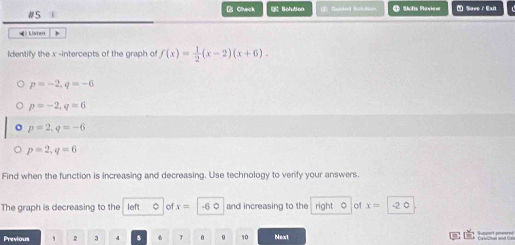 Check D Solution Gustel Sobition Skills Review Save / Exit 
#5 
◀ Listen 
ldentify the x -intercepts of the graph of f(x)= 1/2 (x-2)(x+6).
p=-2, q=-6
p=-2, q=6
p=2, q=-6
p=2, q=6
Find when the function is increasing and decreasing. Use technology to verify your answers. 
The graph is decreasing to the left of x= -6 0 and increasing to the right of x= -2 0 
Previous 1 2 3 4 5 6 7 8 9 10 Next Support powered CaleChat and Cal