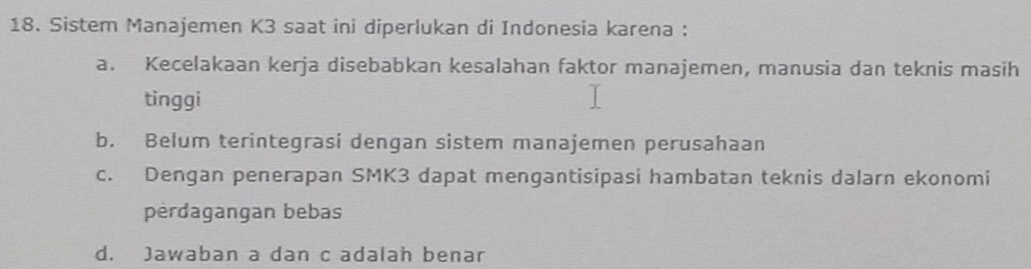 Sistem Manajemen K3 saat ini diperlukan di Indonesia karena :
a. Kecelakaan kerja disebabkan kesalahan faktor manajemen, manusia dan teknis masih
tinggi
b. Belum terintegrasi dengan sistem manajemen perusahaan
c. Dengan penerapan SMK3 dapat mengantisipasi hambatan teknis dalarn ekonomi
perdagangan bebas
d. Jawaban a dan c adalah benar