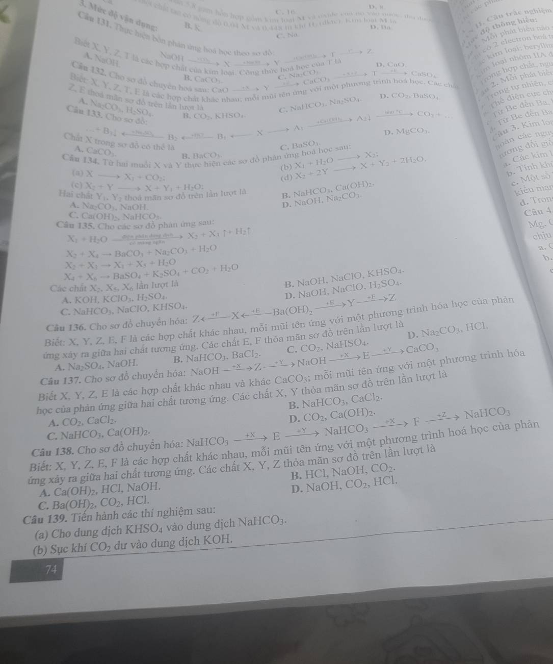 “
C. 16
a 5 8 gam hôn hợp gồm kim loại M vi osile can no vào noớc, tu do  
các ph   
một chất tạn có mông độ 0,04 M và 0,448 m km 1t, (diac). Kim loại M la
3. Mức độ vận dụng B. K
D.    
*  11. Câu trấc nghiệm
c độ thông hiệu:
C. Na
1. Mỗi phát biểu nào
Cầu 131. Thực hiện bốn phản ứng hoá học theo sơ đồ CaCaCO_3CaCO_3to CaSO_3 C.Na_2CO_3.
Biết X, Y, Z, T là các hợp chỉ
NaOH xrightarrow * _ m_  …      1
_ ,
n  có 2 electron hoá t
A. NaOH
m l ại nhóm IIA  
hoá học của 1:10
0.C∩ O
im loại: b eryllis
Cầu 132, Cho sơ đồ chuyên hoá O —>  Y
Biết: X. Y. Z. T. E là các hợp ch nhau; mỗi mùi tên ứng với một phương trình hoá học, Các chấi m 2. Mỗi phát biể
B. CaCO_3
Trong hợp chất, ngy
C. NaHCO_3,Na_2SO_4, D. CO_2. BaSO_4 Trong tự nhiên, c
. Thể điện cực chỉ
A
Z. E thoa mần sơ đô trên lần lượt là B_2arrow B_1arrow Xto A_1xrightarrow +G(GH)A_2)A_2downarrow xrightarrow HI_^circ CCO_2+... B. CO_2,KHSO_4.
Từ Be đến Ba,
Câu Na_2CO_3,H_2SO_4 133 3. Cho sơ đồ:...+B_2frac n(n,50)
D. MgCO_3.
1  Từ Be đến Ba
Câu 3. Kim lọ
Chất X trong sơ đỗ có thể là X_1+H_2O X+Y_2+2H_2O. X_2; đương đối giố
A.CaCO_3.
C.
Cầu 134, Từ hai muồi X và Y t các sơ đồ phân ứng hoá học sau: BaSO_3.
h  àn  các ngu
R BaCO_3.
(b)
. Các kim 1
(a) X X_1+CO_2;
(d) X_2+2Y
b. Tính khủ
(c) X_2+Y
B. NaHCO_3.Ca(OH)_2.
e. Một số
Hai chất Y_1,Y_2 thoá mãn sơ đồ trên lần lượt là X+Y_1+H_2O:
A. Na_2CO_3. , NaOH.
D. NaOH,Na_2CO_3.
kiểu mạn
d. Tron
C. Ca(OH)_2. Na HCO_3.
Câu 4.
Cầu 135. Cho các sơ đồ phản ứng sau:
Mg. C
X_1+H_2O  (0.000rho Madindinh)/0.001monBatn  X_2+X_3uparrow +H_2uparrow chju
X_2+X_4to BaCO_3+Na_2CO_3+H_2O
a. (
b.
X_2+X_3to X_1+X_5+H_2O
X_4+X_6to BaSO_4+K_2SO_4+CO_2+H_2O
Các chất X_2,X_5,X_6 lần lượt là
B. NaOH, NaClO,.KHSO_4.
A. KOH,KClO_3,H_2SO_4.
Câu 136. Cho sơ đồ chuyển hóa: Zrightarrow^(+F)Xarrow Ba(odot H)_2to Yxrightarrow +FZ D. NaC NH,NaClO,H_2SO_4.
C. NaHCO_3. NaClO, K HSO
Biết: X, Y, Z, E, F là các hợp chất khác nhau, mỗi mũi tên ứng với một phương trình hóa học của phản
D.
ứng xây ra giữa hai chất tương ứng. Các chất E, F thỏa mãn sơ đồ trên lần lượt là Na_2CO_3 ,HCl.
A. Na_2SO_4. NaOH. B. NaHCO_3,BaCl_2. C. CO_2,NaHSO_4.
Câu 137. Cho sơ đồ chuyền hóa: N NaOHxrightarrow +XZto Na OH xrightarrow +XExrightarrow +YCaCO_3
Biết X, Y, Z, E là các hợp chất khác nhau và khác CaCO_3; mỗi mũi tên ứng với một phương trình hóa
học của phản ứng giữa hai chất tương ứng. Các chất X, Y thỏa mãn sơ đồ trên lần lượt là
B. NaHCO_3,CaCl_2.
A. CO_2,CaCl_2.
D. CO_2,Ca(OH)_2.
C. NaHCO_3,Ca(OH)_2.
Câu 138. Cho sơ đồ chuyển hóa: NaHCO_3xrightarrow +Yto NaHCO_3to Fto NaHCO_3
Biết: X, Y, Z, E, F là các hợp chất khác nhau, mỗi mũi tên ứng với một phương trình hoá học của phản
ứng xảy ra giữa hai chất tương ứng. Các chất X, Y, Z thỏa mãn sơ đồ trên lần lượt là CO_2. HCl.NaOH.
B.
A. Ca(OH)_2, HC l, NaOH.
C. Ba(OH)_2 CO_2 , H CI D. NaOH, CO_2 , HCl.
Câu 139. Tiến hành các thí nghiệm sau:
(a) Cho dung dịch k CHSO_4 vào dung dịch NaHCO_3.
(b) Sục khí CO_2 dư vào dung dịch KOH.
74