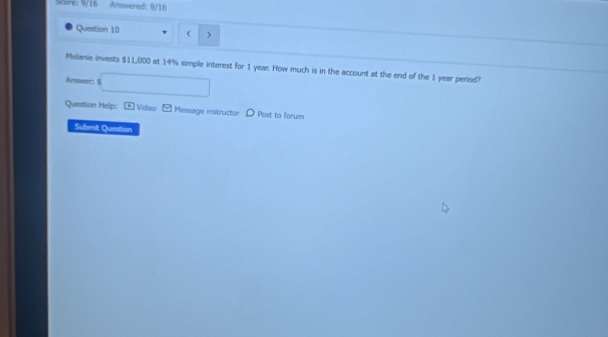 Score: 9/16 Answered: 9/16 
Question 10 
< 
Melanie invests  $11,000 at 14% simple interest for 1 year. How much is in the account at the end of the 1 year period? 
Answer; $
Question Help: Vídeo Message instructor D Post to forum 
Submit Question