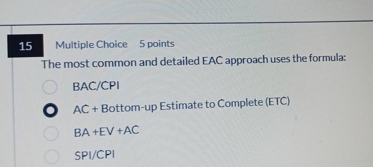 The most common and detailed EAC approach uses the formula:
BAC/CPI
AC+ Bottom-up Estimate to Complete (ETC)
BA+EV+AC
SPI/CPI