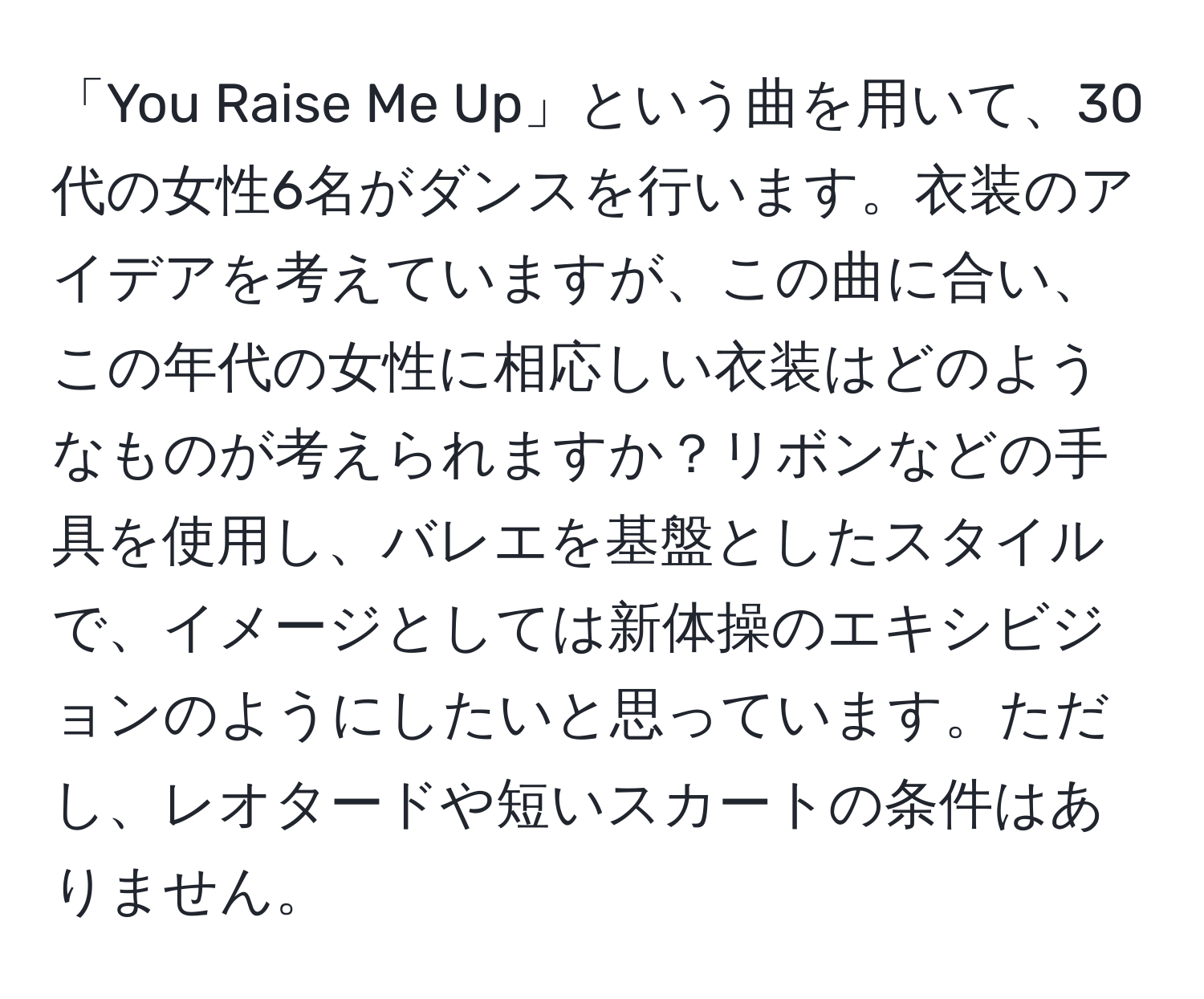 「You Raise Me Up」という曲を用いて、30代の女性6名がダンスを行います。衣装のアイデアを考えていますが、この曲に合い、この年代の女性に相応しい衣装はどのようなものが考えられますか？リボンなどの手具を使用し、バレエを基盤としたスタイルで、イメージとしては新体操のエキシビジョンのようにしたいと思っています。ただし、レオタードや短いスカートの条件はありません。