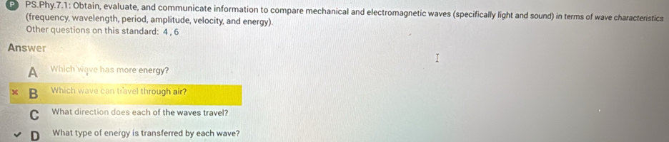 PS.Phy.7.1: Obtain, evaluate, and communicate information to compare mechanical and electromagnetic waves (specifically light and sound) in terms of wave characteristics
(frequency, wavelength, period, amplitude, velocity, and energy).
Other questions on this standard: 4 , 6
Answer
A Which wave has more energy?
B Which wave can travel through air?
C What direction does each of the waves travel?
D What type of energy is transferred by each wave?