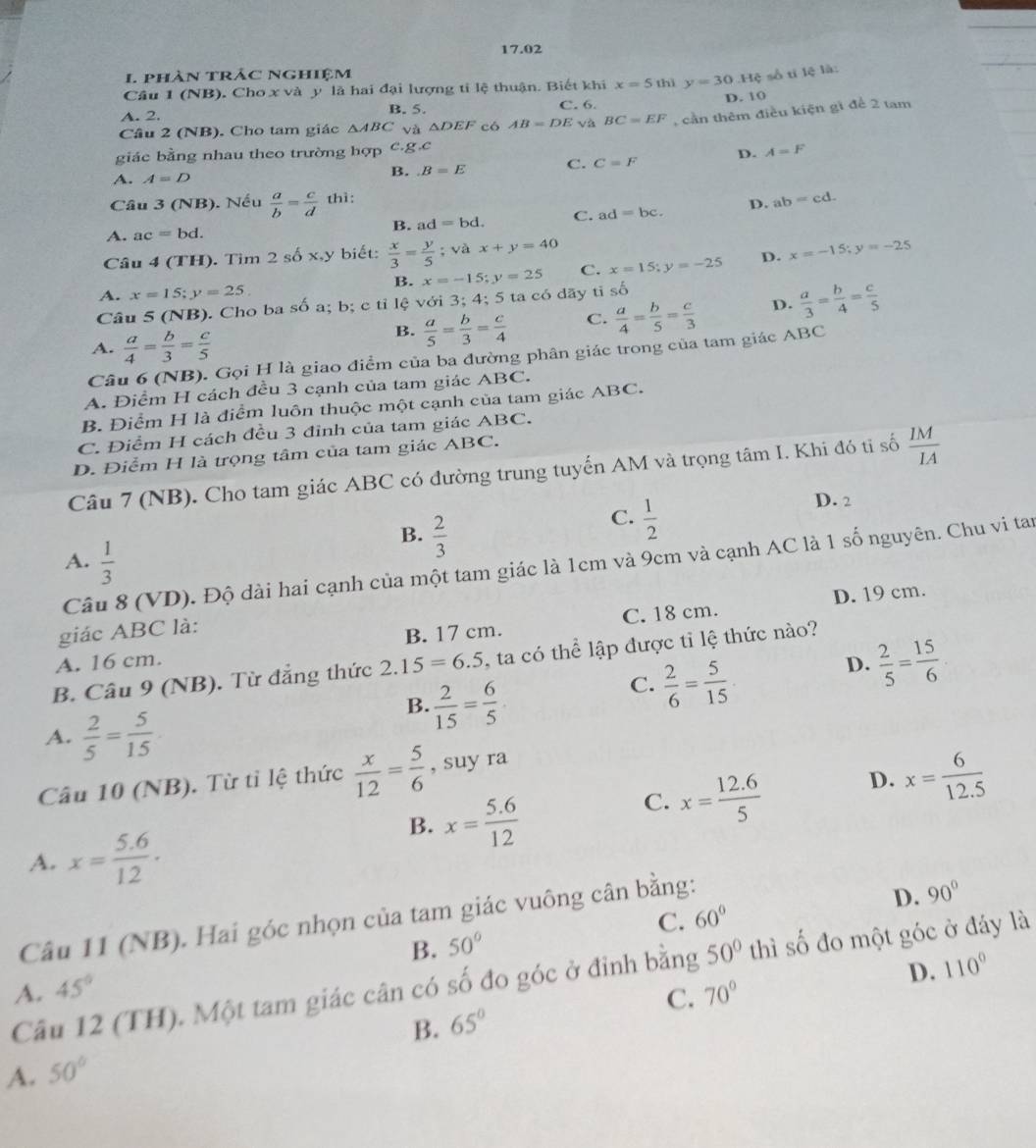 17.02
1. phàn trảc Nghiệm
Câu 1 (NB). Cho x và y là hai đại lượng tỉ lệ thuận. Biết khi x=5 thì y=30.Hxi số tí lệ là:
A. 2. C. 6. D. 10
B. 5.
Câu 2 (NB). Cho tam giác △ ABC và △ DEF có AB=DE và BC=EF , cần thêm điều kiện gì để 2 tam
giác bằng nhau theo trường hợp c.g.c
A. A=D
B. B=E C. C=F D. A=F
Câu 3 (NB). Nếu  a/b = c/d  thì:
A. ac=bd. ad=bc. D. ab=cd.
B. ad=bd. C.
Câu 4(TH). Tim 2shat Ox,y y biết:  x/3 = y/5 ; và x+y=40
B. x=-15;y=25 C. x=15;y=-25 D. x=-15;y=-25
A. x=15;y=25
Câu 5 (NB). Cho ba số a; b; c tỉ lệ với 3; 4; 5 ta có dãy tỉ số
A.  a/4 = b/3 = c/5 
B.  a/5 = b/3 = c/4  C.  a/4 = b/5 = c/3  D.  a/3 = b/4 = c/5 
Câu 6 (NB). Gọi H là giao điểm của ba đường phân giác trong của tam giác ABC
A. Điểm H cách đều 3 cạnh của tam giác ABC.
B. Điểm H là điểm luôn thuộc một cạnh của tam giác ABC.
C. Điểm H cách đều 3 đỉnh của tam giác ABC.
D. Điểm H là trọng tâm của tam giác ABC.
Câu 7 (NB). Cho tam giác ABC có đường trung tuyển AM và trọng tâm I. Khi đó tỉ số  IM/IA 
B.  2/3 
C.  1/2 
D. 2
A.  1/3 
Câu 8 (VD). Độ dài hai cạnh của một tam giác là 1cm và 9cm và cạnh AC là 1 số nguyên. Chu vi tan
D. 19 cm.
giác ABC là:
A. 16 cm. B. 17 cm. C. 18 cm.
D.  2/5 = 15/6 
B. Câu 9 (NB). Từ đẳng thức 2.15=6.5 ,  ta có thể lập được tỉ lệ thức nào?
B.  2/15 = 6/5 
C.  2/6 = 5/15 
A.  2/5 = 5/15 
Câu 10 (NB). Từ tỉ lệ thức  x/12 = 5/6  , suy ra
B. x= (5.6)/12 
C. x= (12.6)/5 
D. x= 6/12.5 
A. x= (5.6)/12 .
Câu 11 (NB). Hai góc nhọn của tam giác vuông cân bằng:
B. 50° C. 60° D. 90°
50°
Câu 12 (TH). Một tam giác cân có số đo góc ở đỉnh bằng A. C. 70° thì số đo một góc ở đáy là
45°
D. 110°
B. 65°
A. 50°