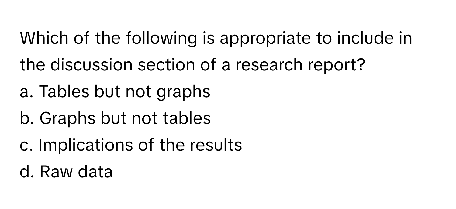 Which of the following is appropriate to include in the discussion section of a research report?

a. Tables but not graphs
b. Graphs but not tables
c. Implications of the results
d. Raw data