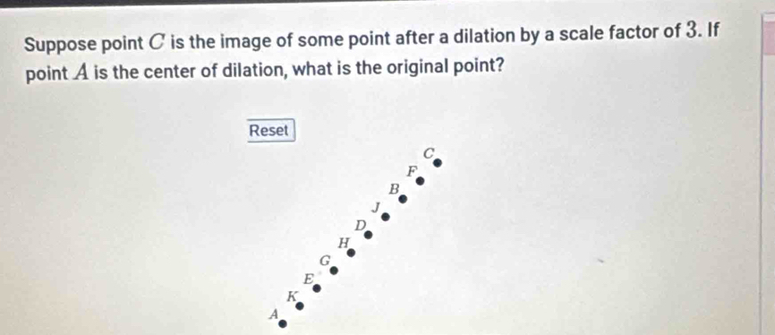 Suppose point C is the image of some point after a dilation by a scale factor of 3. If
point A is the center of dilation, what is the original point?
Reset
C
F
B
J
D
H
G
E
K
A