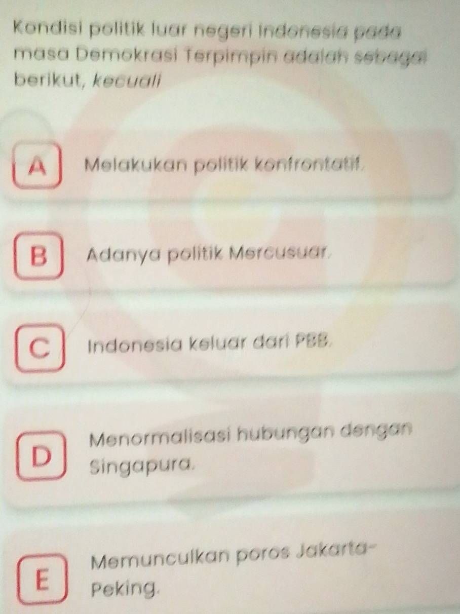 Kondisi politik luar negeri Indonesia pada
masa Demokrasi Terpimpin adaian sebagai
berikut, kecuali
A Melakukan politik konfrontatif.
B Adanya politik Mercusuar.
C Indonesia keluar dari PBB.
Menormalisasi hubungan dengan
D Singapura.
Memunculkan poros Jakarta-
E Peking.