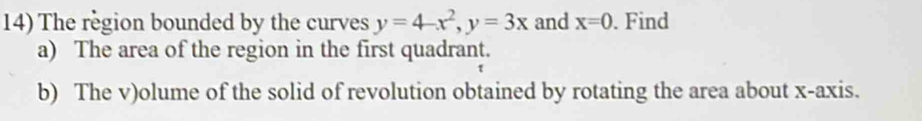 The region bounded by the curves y=4-x^2, y=3x and x=0. Find 
a) The area of the region in the first quadrant. 
b) The v)olume of the solid of revolution obtained by rotating the area about x-axis.