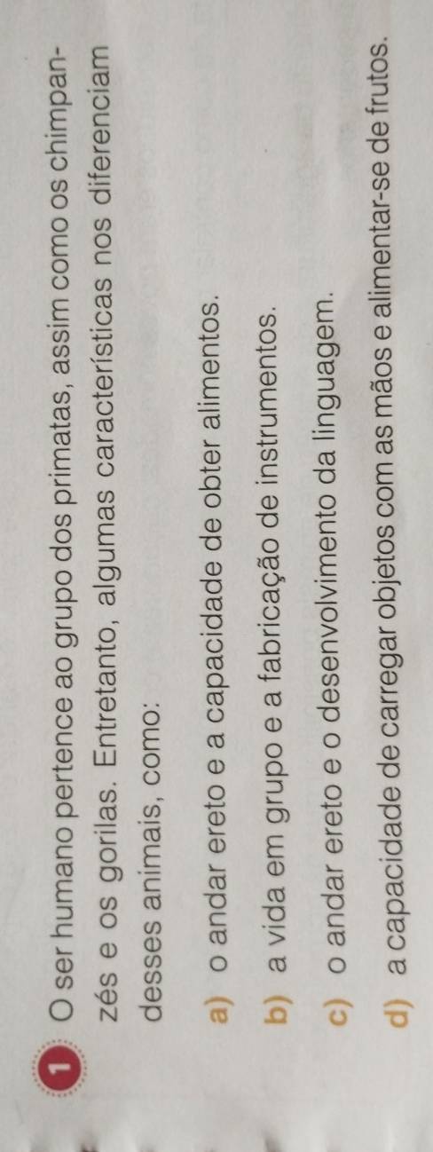 ser humano pertence ao grupo dos primatas, assim como os chimpan-
zés e os gorilas. Entretanto, algumas características nos diferenciam
desses animais, como:
a) o andar ereto e a capacidade de obter alimentos.
b) a vida em grupo e a fabricação de instrumentos.
c) o andar ereto e o desenvolvimento da linguagem.
d) a capacidade de carregar objetos com as mãos e alimentar-se de frutos.