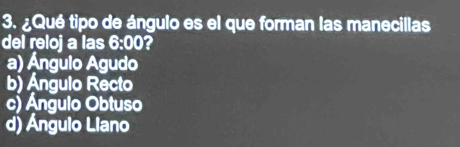 ¿Qué tipo de ángulo es el que forman las manecillas
del reloj a las 6:00 ?
a) Ángulo Agudo
b) Ángulo Recto
c) Ángulo Obtuso
d) Ángulo Llano