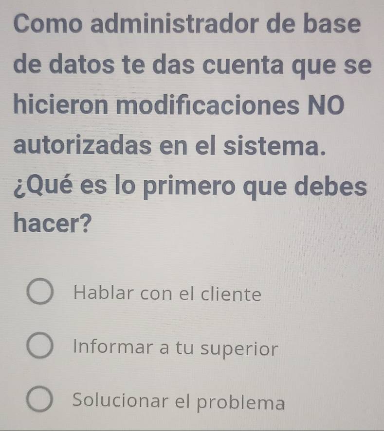 Como administrador de base
de datos te das cuenta que se
hicieron modificaciones NO
autorizadas en el sistema.
¿Qué es lo primero que debes
hacer?
Hablar con el cliente
Informar a tu superior
Solucionar el problema