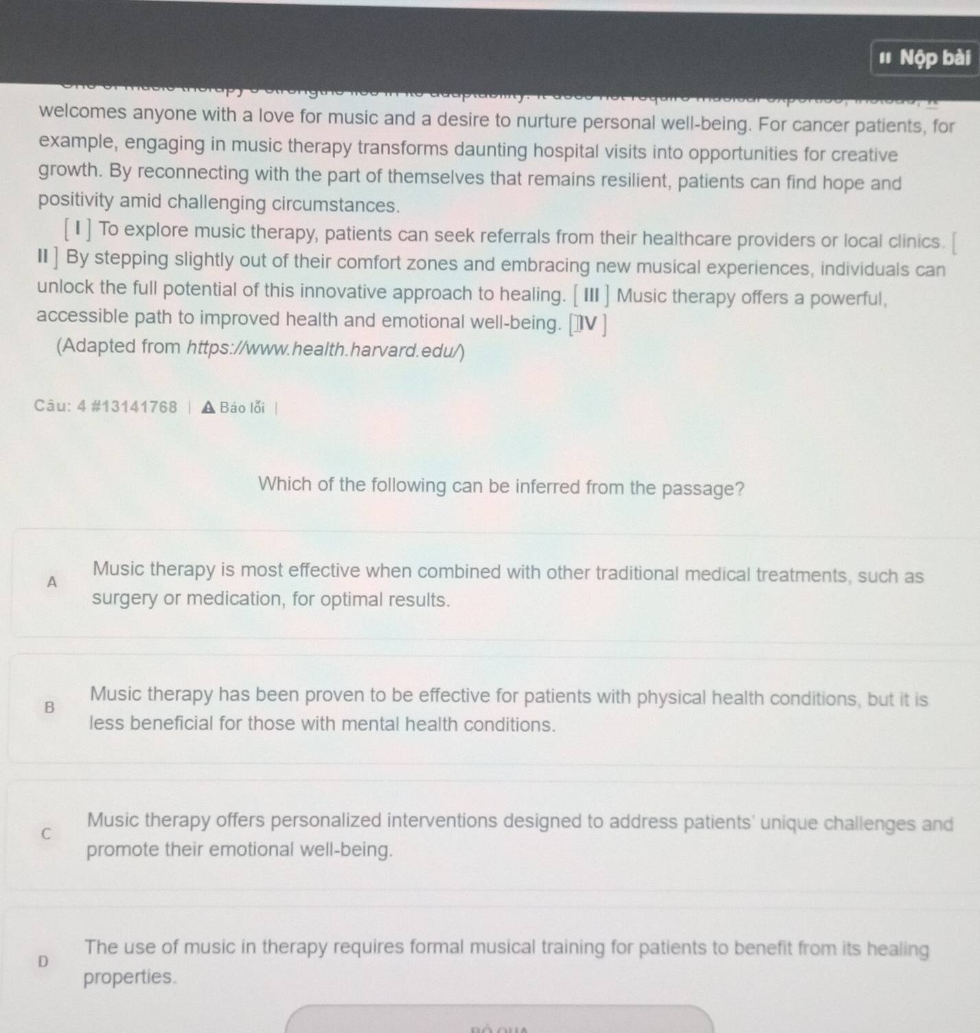 ' Nộp bài
welcomes anyone with a love for music and a desire to nurture personal well-being. For cancer patients, for
example, engaging in music therapy transforms daunting hospital visits into opportunities for creative
growth. By reconnecting with the part of themselves that remains resilient, patients can find hope and
positivity amid challenging circumstances.
[1] To explore music therapy, patients can seek referrals from their healthcare providers or local clinics.
II] By stepping slightly out of their comfort zones and embracing new musical experiences, individuals can
unlock the full potential of this innovative approach to healing. [ III] Music therapy offers a powerful,
accessible path to improved health and emotional well-being. []V ]
(Adapted from https://www.health.harvard.edu/)
Câu: 4 #13141768 Báo lỗi
Which of the following can be inferred from the passage?
A Music therapy is most effective when combined with other traditional medical treatments, such as
surgery or medication, for optimal results.
B Music therapy has been proven to be effective for patients with physical health conditions, but it is
less beneficial for those with mental health conditions.
C Music therapy offers personalized interventions designed to address patients' unique challenges and
promote their emotional well-being.
D
The use of music in therapy requires formal musical training for patients to benefit from its healing
properties.