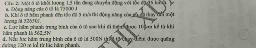 Cầu 2: Một ô tô khổi lượng 1,5 tân đang chuyển động với tốc độ 36 kmh.
a. Động năng của ô tô là 75000 J
b. Khi ô tô hãm phanh đến tốc độ 5 m/s thì động năng của nô đã thay đổi một
lượng là 52650J.
c. Lực hãm phanh trung bình của ô tô sau khi đi thệm được 100 m kể từ khi
hãm phanh là 562,5N
d. Nều lực hãm trung bình của ô tô là 500N thi ô tộ chay thêm được quãng
đường 120 m kể từ lúc hãm phanh.