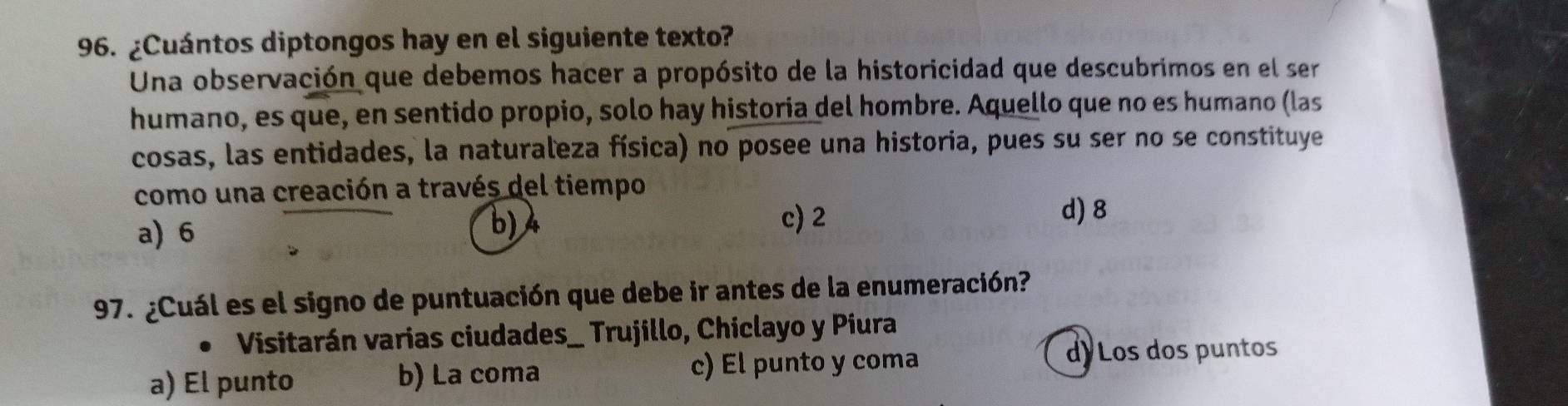 ¿Cuántos diptongos hay en el siguiente texto?
Una observación que debemos hacer a propósito de la historicidad que descubrimos en el ser
humano, es que, en sentido propio, solo hay historia del hombre. Aquello que no es humano (las
cosas, las entidades, la naturaleza física) no posee una historia, pues su ser no se constituye
como una creación a través del tiempo
d) 8
a) 6
b) 4 c) 2
97. ¿Cuál es el signo de puntuación que debe ir antes de la enumeración?
Visitarán varias ciudades_ Trujillo, Chiclayo y Piura
a) El punto b) La coma c) El punto y coma
d) Los dos puntos