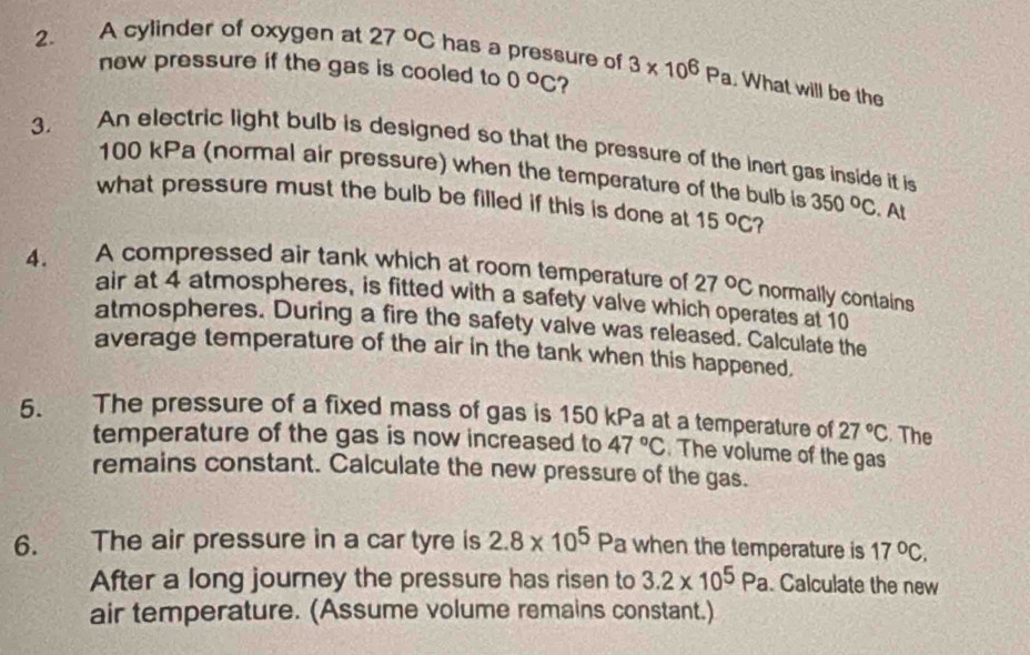 A cylinder of oxygen at 27°C has a pressure of 3* 10^6Pa. What will be the 
new pressure if the gas is cooled to 0°C ? 
3. An electric light bulb is designed so that the pressure of the inert gas inside it is
100 kPa (normal air pressure) when the temperature of the bulb is 350°C
what pressure must the bulb be filled if this is done at 15°C ? . At 
4. A compressed air tank which at room temperature of 27°C normally contains 
air at 4 atmospheres, is fitted with a safety valve which operates at 10
atmospheres. During a fire the safety valve was released. Calculate the 
average temperature of the air in the tank when this happened, 
5. The pressure of a fixed mass of gas is 150 kPa at a temperature of 27°C. The 
temperature of the gas is now increased to 47°C. The volume of the gas 
remains constant. Calculate the new pressure of the gas. 
6. The air pressure in a car tyre is 2.8* 10^5 Pa when the temperature is 17°C. 
After a long journey the pressure has risen to 3.2* 10^5Pa. Calculate the new 
air temperature. (Assume volume remains constant.)