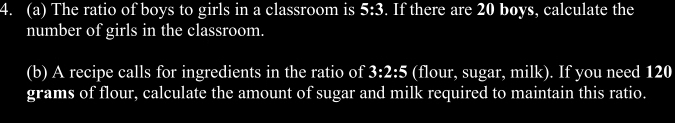 The ratio of boys to girls in a classroom is 5:3. If there are 20 boys, calculate the 
number of girls in the classroom. 
(b) A recipe calls for ingredients in the ratio of 3:2:5 (flour, sugar, milk). If you need 120
grams of flour, calculate the amount of sugar and milk required to maintain this ratio.