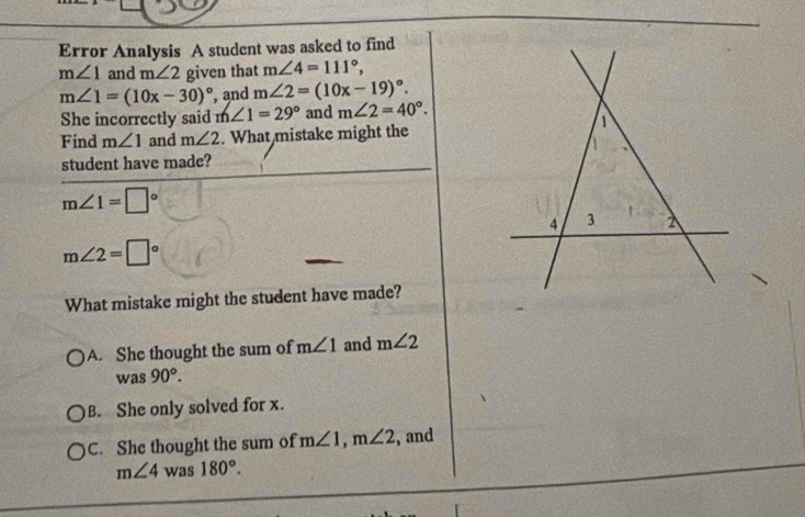 Error Analysis A student was asked to find
m∠ 1 and m∠ 2 given that m∠ 4=111°,
m∠ 1=(10x-30)^circ  , and m∠ 2=(10x-19)^circ . 
She incorrectly said m∠ 1=29° and m∠ 2=40°. 
1
Find m∠ 1 and m∠ 2. What mistake might the
student have made?
m∠ 1=□°
4 3 2
m∠ 2=□°
What mistake might the student have made?
A. She thought the sum of m∠ 1 and m∠ 2
was90°.
B. She only solved for x.
C. She thought the sum of m∠ 1, m∠ 2 , and
m∠ 4 was 180°.