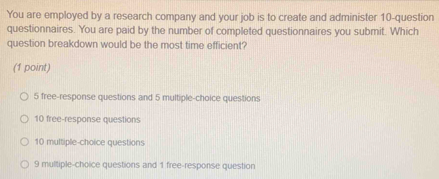 You are employed by a research company and your job is to create and administer 10 -question
questionnaires. You are paid by the number of completed questionnaires you submit. Which
question breakdown would be the most time efficient?
(1 point)
5 free-response questions and 5 multiple-choice questions
10 free-response questions
10 multiple-choice questions
9 multiple-choice questions and 1 free-response question