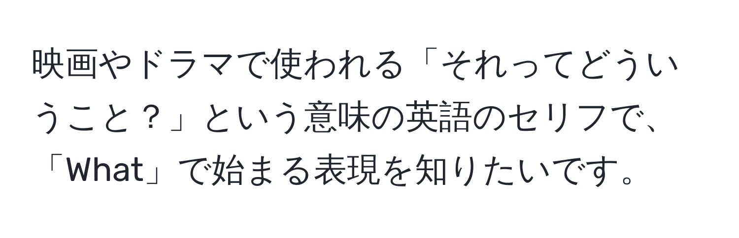 映画やドラマで使われる「それってどういうこと？」という意味の英語のセリフで、「What」で始まる表現を知りたいです。