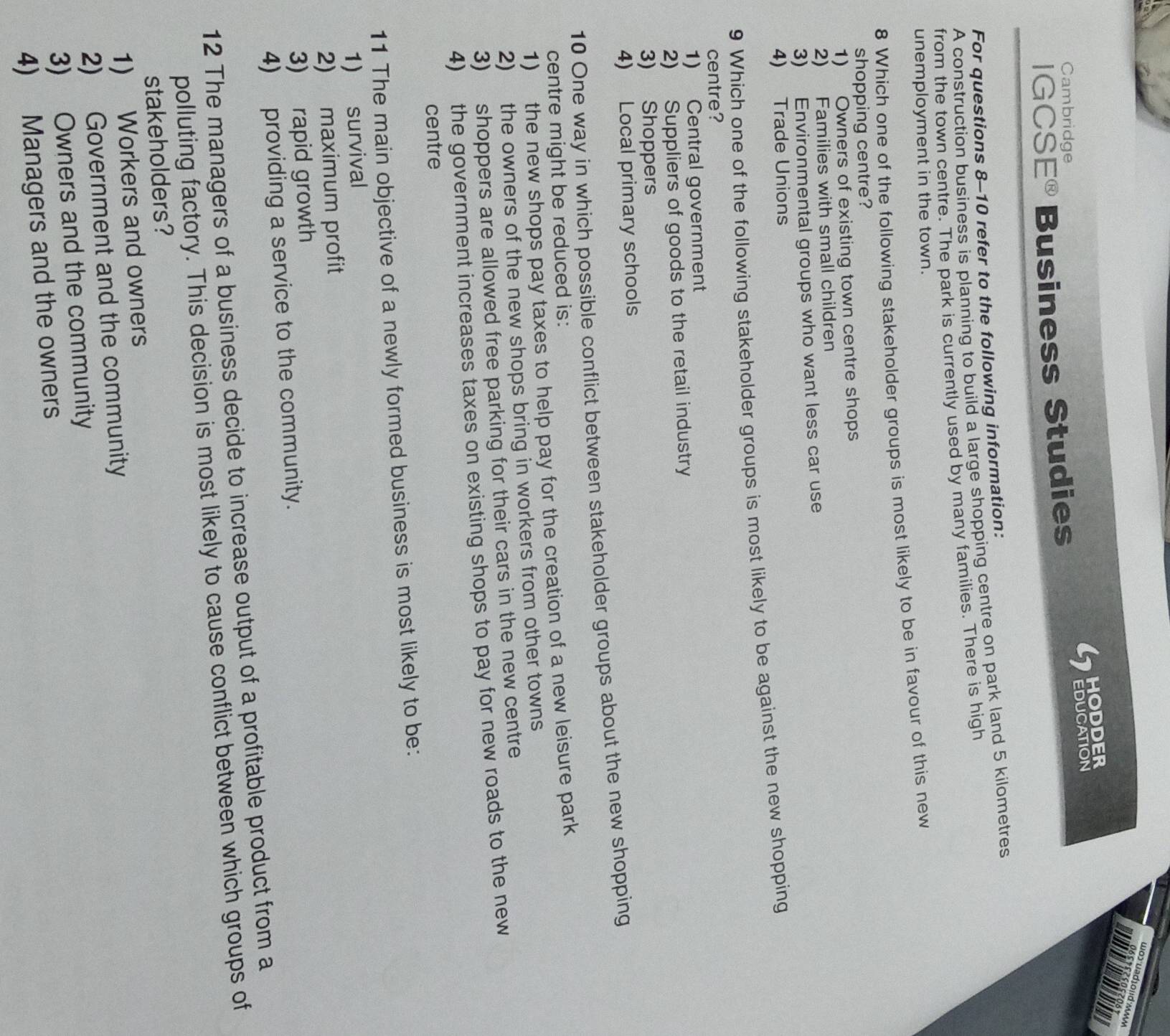 wa3 uad1ond MM
HODDER
Cambridge
IGCS E^( enclosecircle)8 Business Studies EDUCATION
For questions 8-10 refer to the following information:
A construction business is planning to build a large shopping centre on park land 5 kilometres
from the town centre. The park is currently used by many families. There is high
unemployment in the town.
8 Which one of the following stakeholder groups is most likely to be in favour of this new
shopping centre?
1) Owners of existing town centre shops
2) Families with small children
3) Environmental groups who want less car use
4) Trade Unions
9 Which one of the following stakeholder groups is most likely to be against the new shopping
centre?
1) Central government
2) Suppliers of goods to the retail industry
3) Shoppers
4) Local primary schools
10 One way in which possible conflict between stakeholder groups about the new shopping
centre might be reduced is:
1) the new shops pay taxes to help pay for the creation of a new leisure park
2) the owners of the new shops bring in workers from other towns
3) shoppers are allowed free parking for their cars in the new centre
4) the government increases taxes on existing shops to pay for new roads to the new
centre
11 The main objective of a newly formed business is most likely to be:
1) survival
2) maximum profit
3) rapid growth
4) providing a service to the community.
12 The managers of a business decide to increase output of a profitable product from a
polluting factory. This decision is most likely to cause conflict between which groups of
stakeholders?
1) Workers and owners
2) Government and the community
3) Owners and the community
4) Managers and the owners