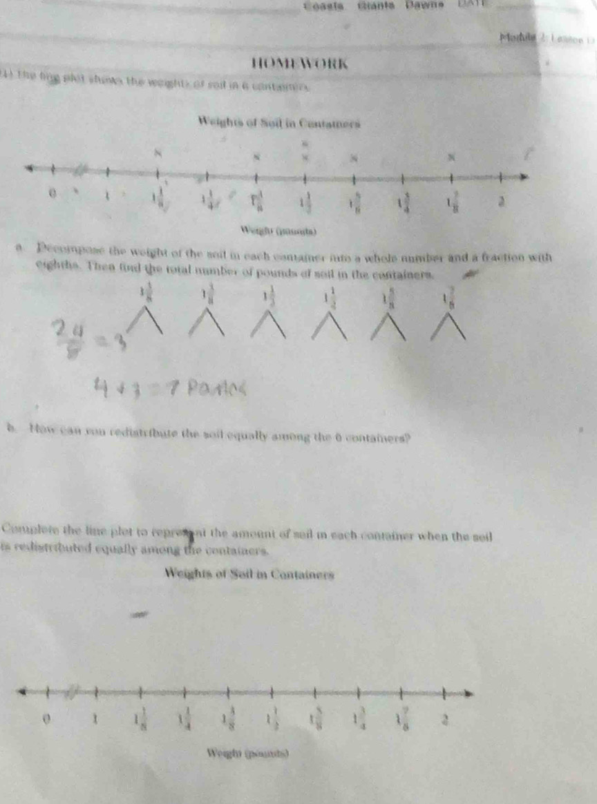 Coasia Giánia Dawna DATE _
Module  2  L esson  1 
HOMEWORK
4) the ling plot shown the weights of sad in a contamirs
a. Decompose the weight of the soil in each container into a whole number and a fraction with
eighths. Then find the total number of pounds of sail in the containers.
1 1/8  3 1/8  1 1/3  1 1/4  1 5/8  1 7/6 
b. How can rou redistribute the soil equally among the 6 containers?
Complete the line plot to represent the amount of sail in each container when the seil
ts redistributed equally among the containers.
Weights of Soil in Containers
0 1 1 1/8  1 1/4  1 3/8  1 1/2  t 5/8  1 3/4  1 7/8 
Weigh (pourds)