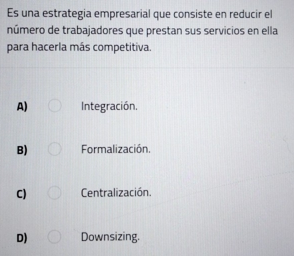 Es una estrategia empresarial que consiste en reducir el
número de trabajadores que prestan sus servicios en ella
para hacerla más competitiva.
A) Integración.
B) Formalización.
C) Centralización.
D) Downsizing.