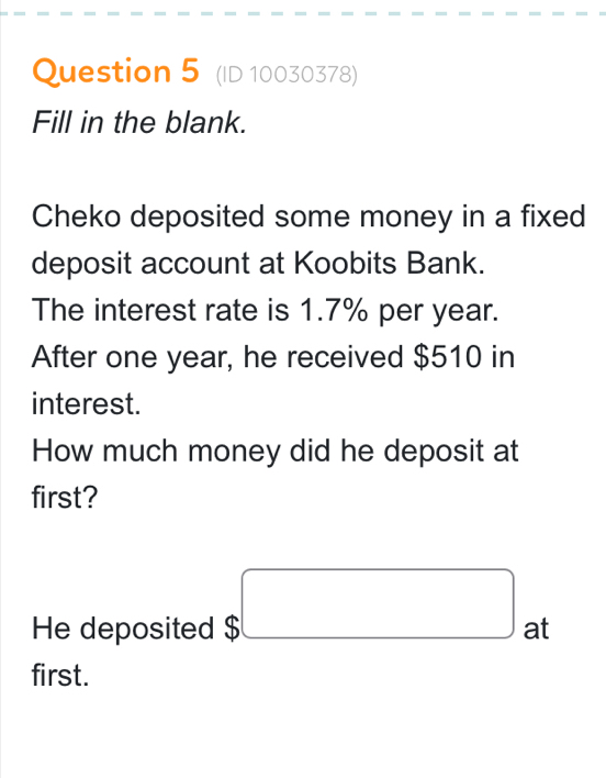 (ID 10030378) 
Fill in the blank. 
Cheko deposited some money in a fixed 
deposit account at Koobits Bank. 
The interest rate is 1.7% per year. 
After one year, he received $510 in 
interest. 
How much money did he deposit at 
first? 
He deposited $□ at 
first.