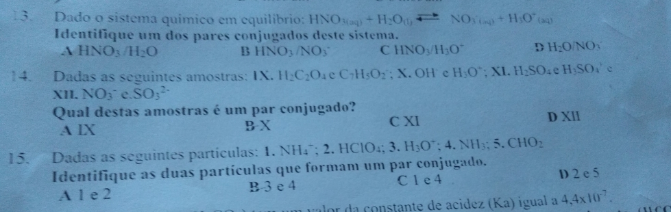 Dado o sistema químico em equilibrio: HNO_3(aq)+H_2O_(l)leftharpoons NO_3(aq)+H_3O^+(aq)
Identifique um dos pares conjugados deste sistema.
A HNO_3 /H_2O B HNO_3/NO_3 C HNO_3/H_3O^- D H_2O/NO_3
14. Dadas as seguintes amostras: IX. H_2C_2O_4eC_7H_5O_2; X. OH e H_3O^+; XI.H_2SO_4 e H_3SO_4'e
XII. NO_3 C. SO_3^((2-)
Qual destas amostras é um par conjugado?
A lX C XI D XI
BX 
15. Dadas as seguintes partículas: 1. N NH_4^-; 2.HClO_4); 3.H_3O^-; 4.NH_3; 5.CHO_2
Identifique as duas partículas que formam um par conjugado.
A 1 e 2 B 3 e 4 C 1 e 4 D 2 e 5
lor da constante de acidez (Ka) iguala 4,4* 10^(-7).